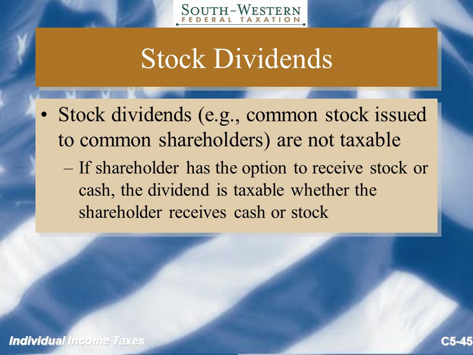 Individual Income Taxes C5-45 Stock Dividends Stock dividends (e.g., common stock issued to common shareholders) are not taxable –If shareholder has the option to receive stock or cash, the dividend is taxable whether the shareholder receives cash or stock Stock dividends (e.g., common stock issued to common shareholders) are not taxable –If shareholder has the option to receive stock or cash, the dividend is taxable whether the shareholder receives cash or stock