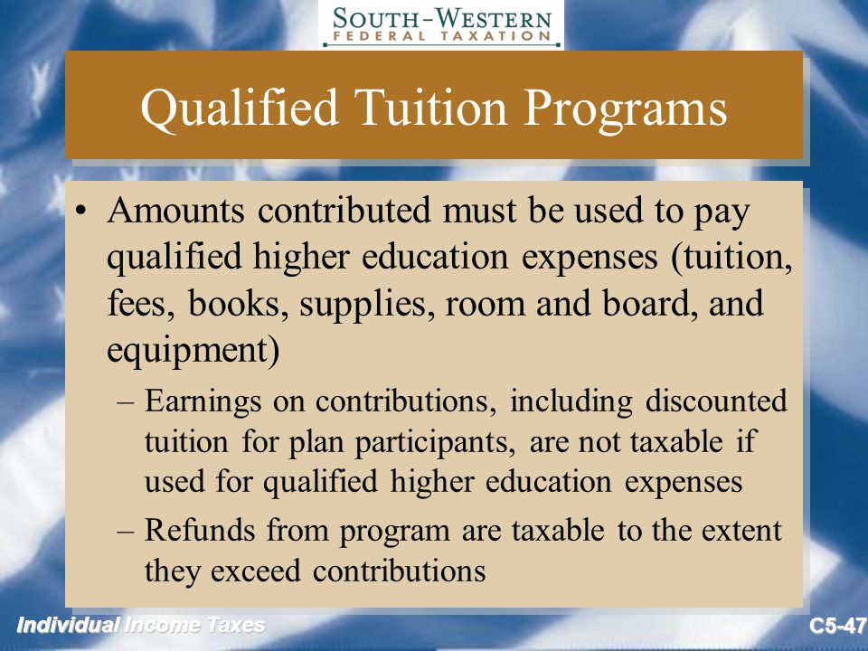 Individual Income Taxes C5-47 Qualified Tuition Programs Amounts contributed must be used to pay qualified higher education expenses (tuition, fees, books, supplies, room and board, and equipment) –Earnings on contributions, including discounted tuition for plan participants, are not taxable if used for qualified higher education expenses –Refunds from program are taxable to the extent they exceed contributions Amounts contributed must be used to pay qualified higher education expenses (tuition, fees, books, supplies, room and board, and equipment) –Earnings on contributions, including discounted tuition for plan participants, are not taxable if used for qualified higher education expenses –Refunds from program are taxable to the extent they exceed contributions