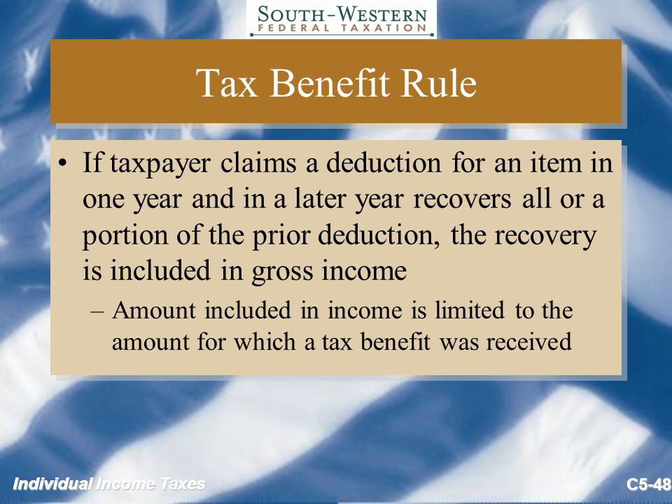 Individual Income Taxes C5-48 Tax Benefit Rule If taxpayer claims a deduction for an item in one year and in a later year recovers all or a portion of the prior deduction, the recovery is included in gross income –Amount included in income is limited to the amount for which a tax benefit was received If taxpayer claims a deduction for an item in one year and in a later year recovers all or a portion of the prior deduction, the recovery is included in gross income –Amount included in income is limited to the amount for which a tax benefit was received