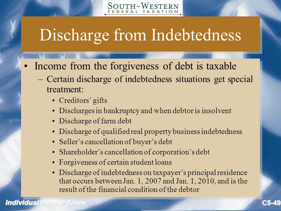 Individual Income Taxes C5-49 Discharge from Indebtedness Income from the forgiveness of debt is taxable –Certain discharge of indebtedness situations get special treatment: Creditors’ gifts Discharges in bankruptcy and when debtor is insolvent Discharge of farm debt Discharge of qualified real property business indebtedness Seller’s cancellation of buyer’s debt Shareholder’s cancellation of corporation’s debt Forgiveness of certain student loans Discharge of indebtedness on taxpayer’s principal residence that occurs between Jan.