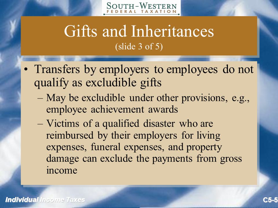 Individual Income Taxes C5-5 Gifts and Inheritances (slide 3 of 5) Transfers by employers to employees do not qualify as excludible gifts –May be excludible under other provisions, e.g., employee achievement awards –Victims of a qualified disaster who are reimbursed by their employers for living expenses, funeral expenses, and property damage can exclude the payments from gross income Transfers by employers to employees do not qualify as excludible gifts –May be excludible under other provisions, e.g., employee achievement awards –Victims of a qualified disaster who are reimbursed by their employers for living expenses, funeral expenses, and property damage can exclude the payments from gross income