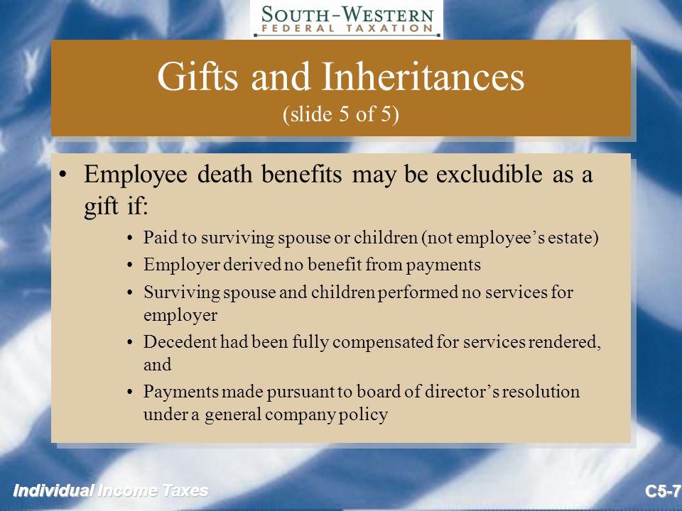 Individual Income Taxes C5-7 Gifts and Inheritances (slide 5 of 5) Employee death benefits may be excludible as a gift if: Paid to surviving spouse or children (not employee’s estate) Employer derived no benefit from payments Surviving spouse and children performed no services for employer Decedent had been fully compensated for services rendered, and Payments made pursuant to board of director’s resolution under a general company policy Employee death benefits may be excludible as a gift if: Paid to surviving spouse or children (not employee’s estate) Employer derived no benefit from payments Surviving spouse and children performed no services for employer Decedent had been fully compensated for services rendered, and Payments made pursuant to board of director’s resolution under a general company policy