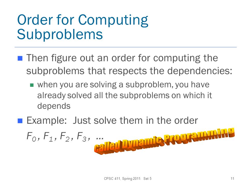 CPSC 411, Spring 2011: Set 511 Order for Computing Subproblems Then figure out an order for computing the subproblems that respects the dependencies: when you are solving a subproblem, you have already solved all the subproblems on which it depends Example: Just solve them in the order F 0, F 1, F 2, F 3, …