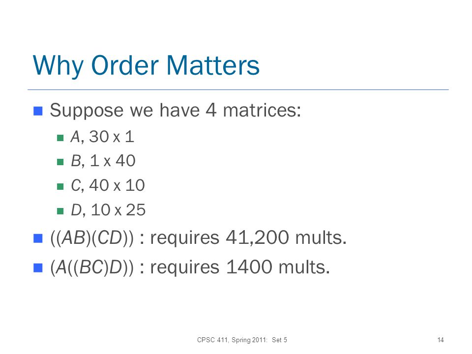 CPSC 411, Spring 2011: Set 514 Why Order Matters Suppose we have 4 matrices: A, 30 x 1 B, 1 x 40 C, 40 x 10 D, 10 x 25 ((AB)(CD)) : requires 41,200 mults.