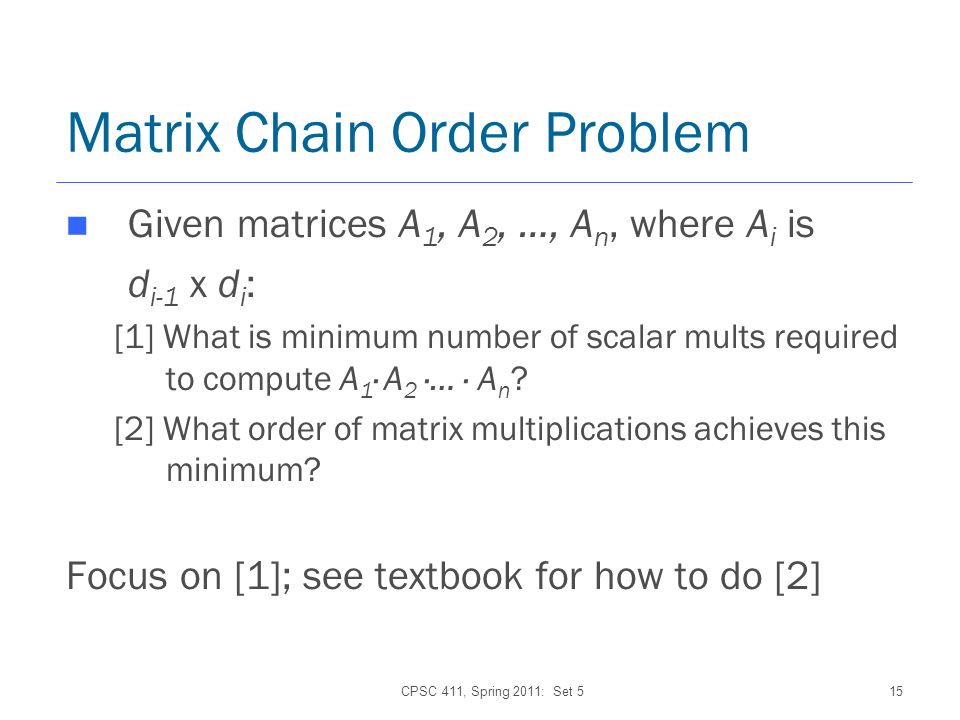 CPSC 411, Spring 2011: Set 515 Matrix Chain Order Problem Given matrices A 1, A 2, …, A n, where A i is d i-1 x d i : [1] What is minimum number of scalar mults required to compute A 1 · A 2 ·… · A n .