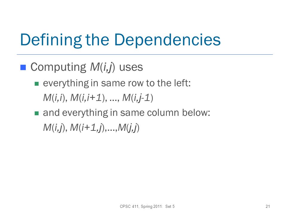CPSC 411, Spring 2011: Set 521 Defining the Dependencies Computing M(i, j ) uses everything in same row to the left: M(i,i), M(i,i+1), …, M(i, j -1) and everything in same column below: M(i, j ), M(i+1, j ),…,M( j, j )