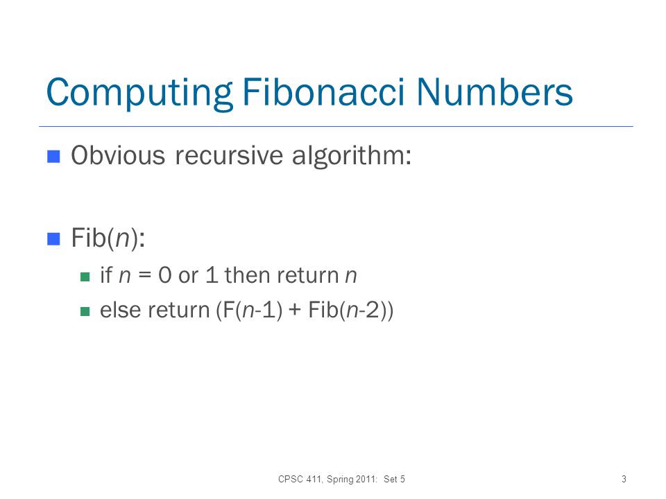 CPSC 411, Spring 2011: Set 53 Computing Fibonacci Numbers Obvious recursive algorithm: Fib(n): if n = 0 or 1 then return n else return (F(n-1) + Fib(n-2))