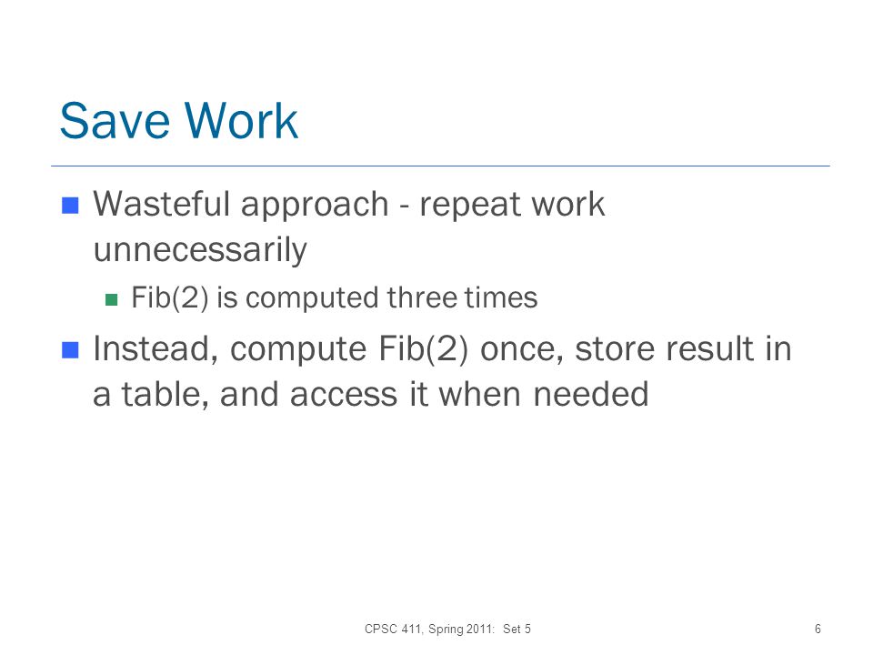 CPSC 411, Spring 2011: Set 56 Save Work Wasteful approach - repeat work unnecessarily Fib(2) is computed three times Instead, compute Fib(2) once, store result in a table, and access it when needed