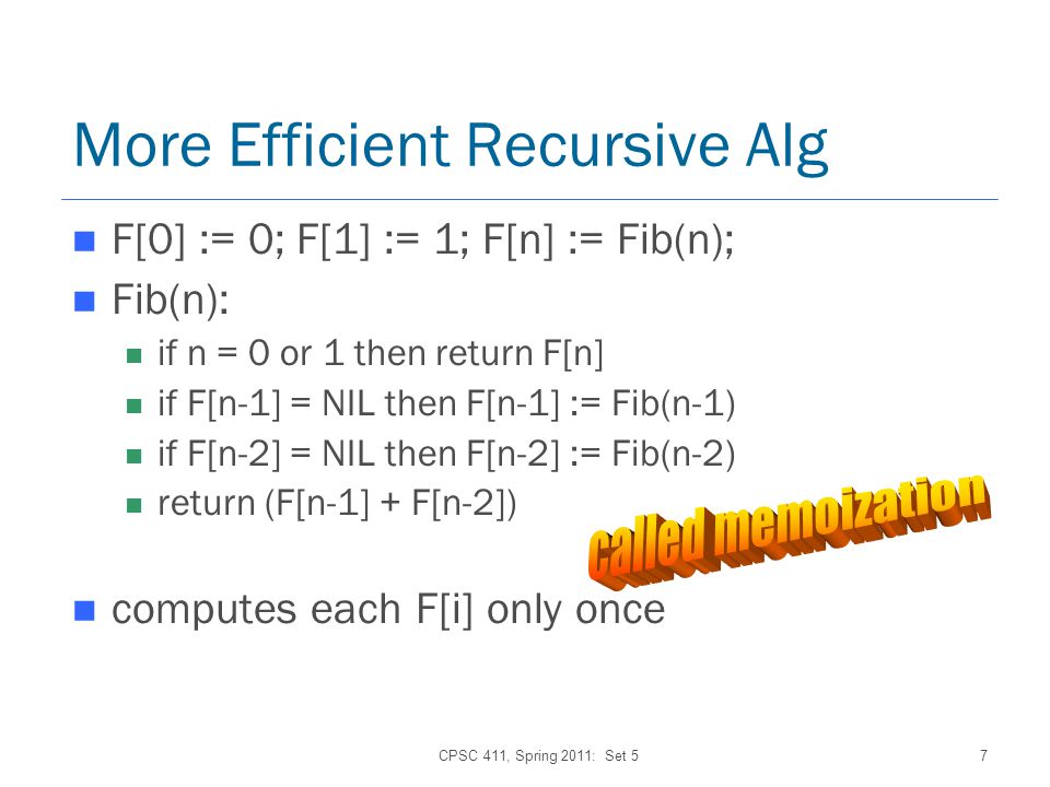 CPSC 411, Spring 2011: Set 57 More Efficient Recursive Alg F[0] := 0; F[1] := 1; F[n] := Fib(n); Fib(n): if n = 0 or 1 then return F[n] if F[n-1] = NIL then F[n-1] := Fib(n-1) if F[n-2] = NIL then F[n-2] := Fib(n-2) return (F[n-1] + F[n-2]) computes each F[i] only once