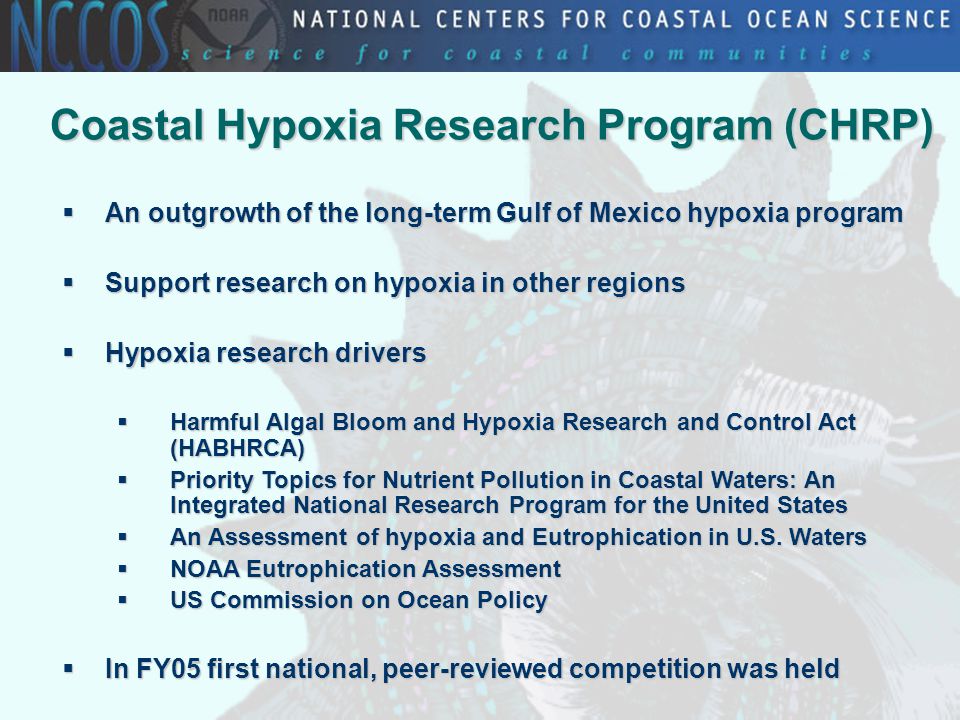 Coastal Hypoxia Research Program (CHRP)  An outgrowth of the long-term Gulf of Mexico hypoxia program  Support research on hypoxia in other regions  Hypoxia research drivers  Harmful Algal Bloom and Hypoxia Research and Control Act (HABHRCA)  Priority Topics for Nutrient Pollution in Coastal Waters: An Integrated National Research Program for the United States  An Assessment of hypoxia and Eutrophication in U.S.