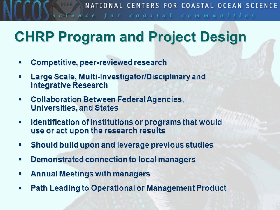 CHRP Program and Project Design  Competitive, peer-reviewed research  Large Scale, Multi-Investigator/Disciplinary and Integrative Research  Collaboration Between Federal Agencies, Universities, and States  Identification of institutions or programs that would use or act upon the research results  Should build upon and leverage previous studies  Demonstrated connection to local managers  Annual Meetings with managers  Path Leading to Operational or Management Product