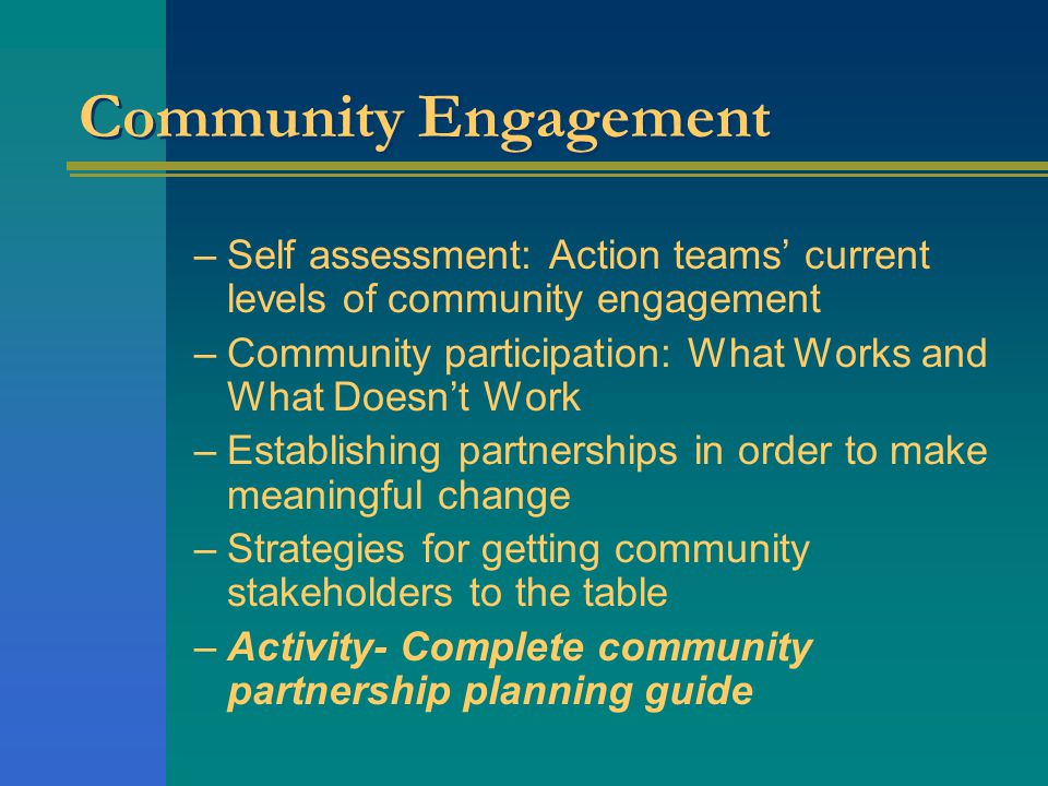 Community Engagement –Self assessment: Action teams’ current levels of community engagement –Community participation: What Works and What Doesn’t Work –Establishing partnerships in order to make meaningful change –Strategies for getting community stakeholders to the table –Activity- Complete community partnership planning guide