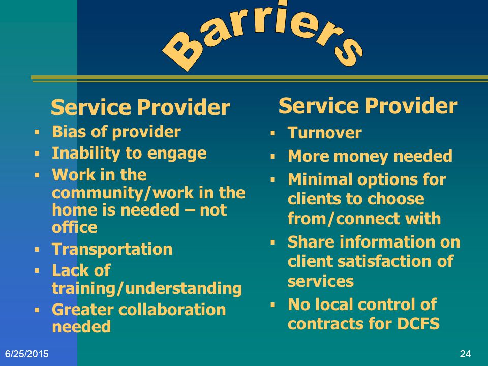 246/25/2015 Service Provider  Bias of provider  Inability to engage  Work in the community/work in the home is needed – not office  Transportation  Lack of training/understanding  Greater collaboration needed Service Provider  Turnover  More money needed  Minimal options for clients to choose from/connect with  Share information on client satisfaction of services  No local control of contracts for DCFS