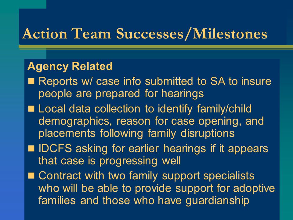 Action Team Successes/Milestones Agency Related Reports w/ case info submitted to SA to insure people are prepared for hearings Local data collection to identify family/child demographics, reason for case opening, and placements following family disruptions IDCFS asking for earlier hearings if it appears that case is progressing well Contract with two family support specialists who will be able to provide support for adoptive families and those who have guardianship