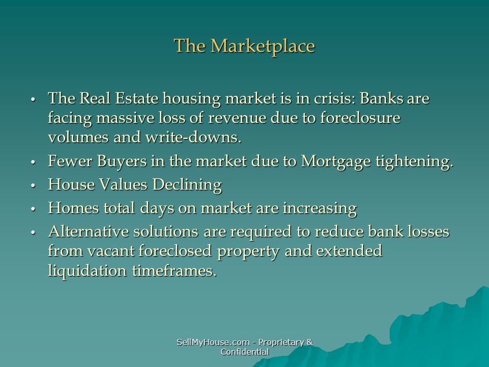 SellMyHouse.com - Proprietary & Confidential The Marketplace The Real Estate housing market is in crisis: Banks are facing massive loss of revenue due to foreclosure volumes and write-downs.