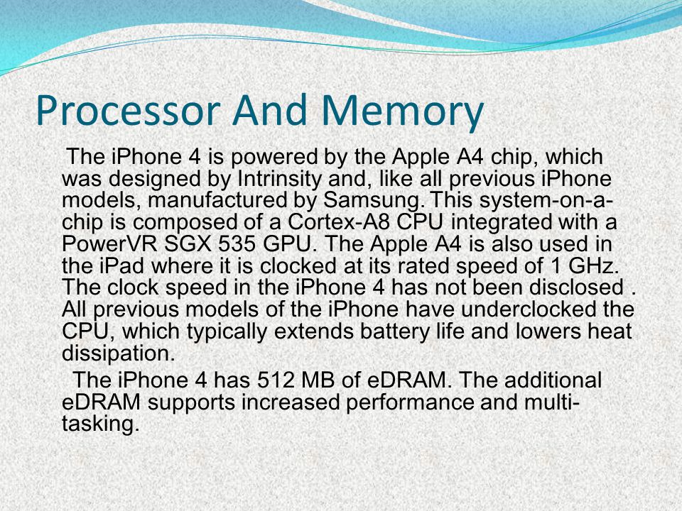 Processor And Memory The iPhone 4 is powered by the Apple A4 chip, which was designed by Intrinsity and, like all previous iPhone models, manufactured by Samsung.