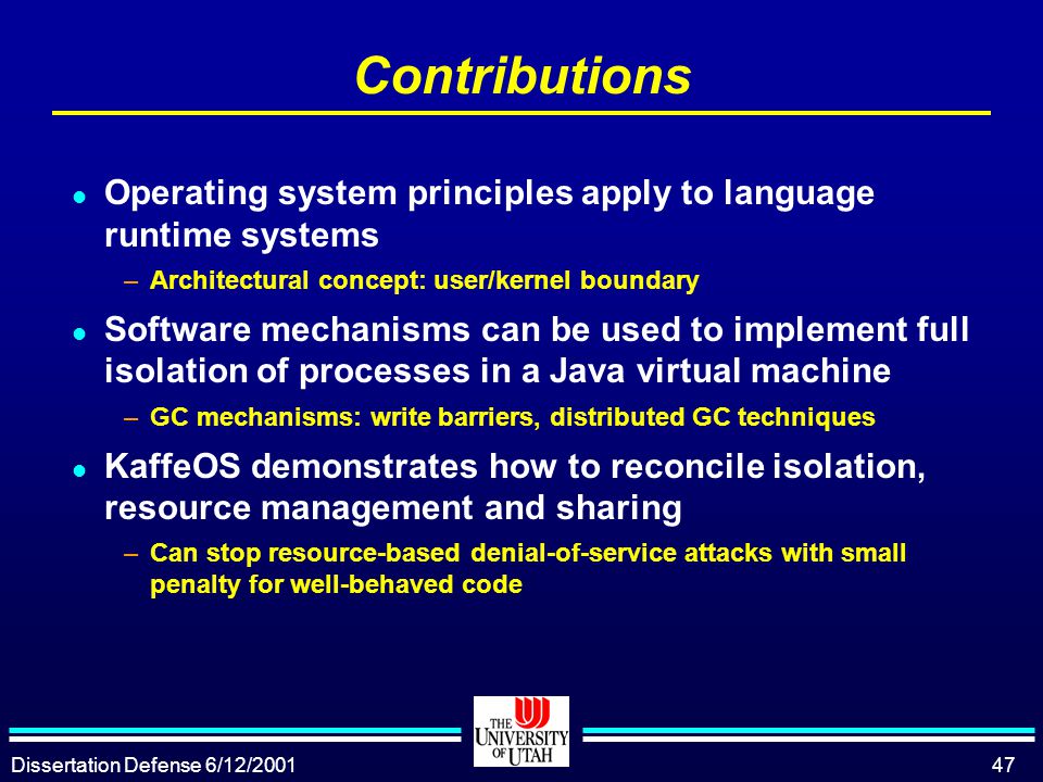 Dissertation Defense 6/12/ Contributions l Operating system principles apply to language runtime systems –Architectural concept: user/kernel boundary l Software mechanisms can be used to implement full isolation of processes in a Java virtual machine –GC mechanisms: write barriers, distributed GC techniques l KaffeOS demonstrates how to reconcile isolation, resource management and sharing –Can stop resource-based denial-of-service attacks with small penalty for well-behaved code