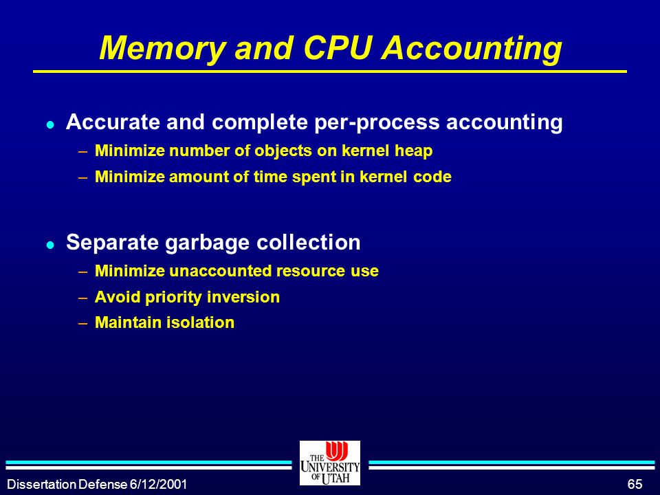 Dissertation Defense 6/12/ Memory and CPU Accounting l Accurate and complete per-process accounting –Minimize number of objects on kernel heap –Minimize amount of time spent in kernel code l Separate garbage collection –Minimize unaccounted resource use –Avoid priority inversion –Maintain isolation
