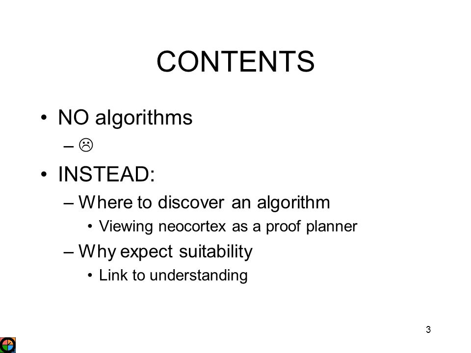 3 CONTENTS NO algorithms –– INSTEAD: –Where to discover an algorithm Viewing neocortex as a proof planner –Why expect suitability Link to understanding