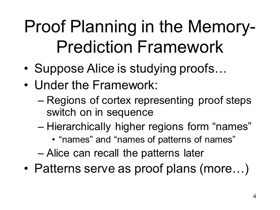 4 Proof Planning in the Memory- Prediction Framework Suppose Alice is studying proofs… Under the Framework: –Regions of cortex representing proof steps switch on in sequence –Hierarchically higher regions form names names and names of patterns of names –Alice can recall the patterns later Patterns serve as proof plans (more…)