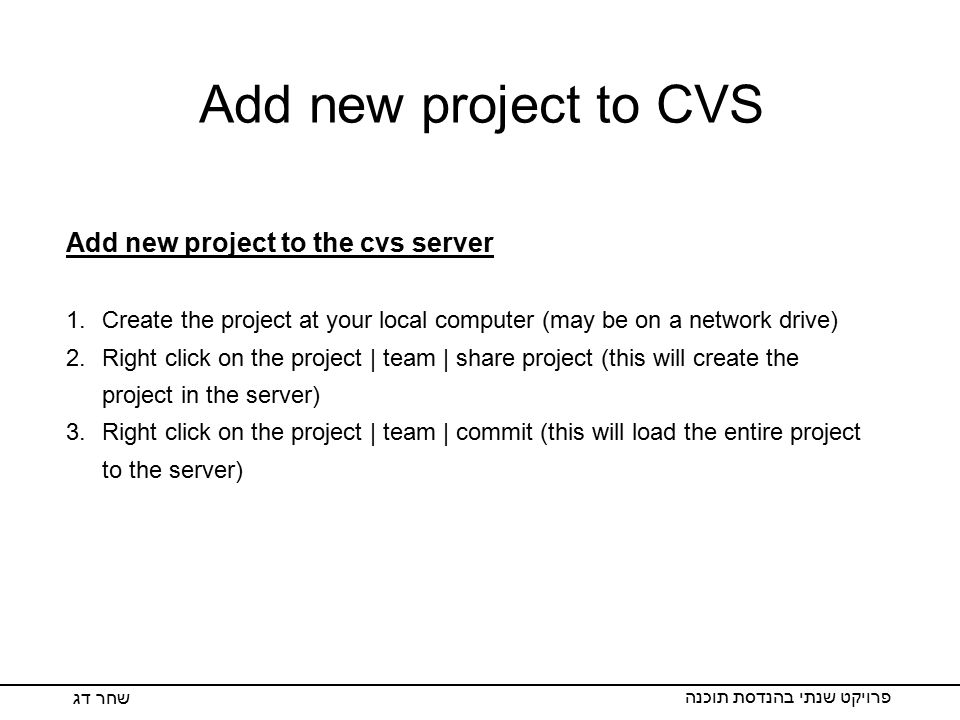 Add new project to CVS פרויקט שנתי בהנדסת תוכנה שחר דג Add new project to the cvs server 1.Create the project at your local computer (may be on a network drive) 2.Right click on the project | team | share project (this will create the project in the server) 3.Right click on the project | team | commit (this will load the entire project to the server)