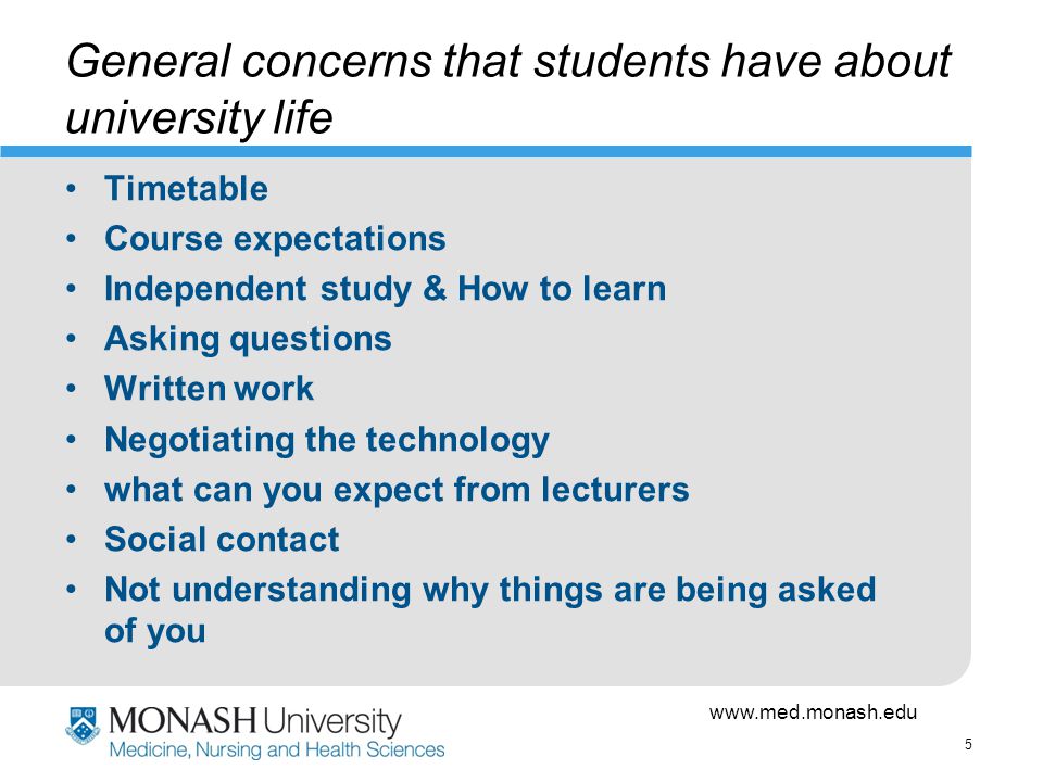5 General concerns that students have about university life Timetable Course expectations Independent study & How to learn Asking questions Written work Negotiating the technology what can you expect from lecturers Social contact Not understanding why things are being asked of you