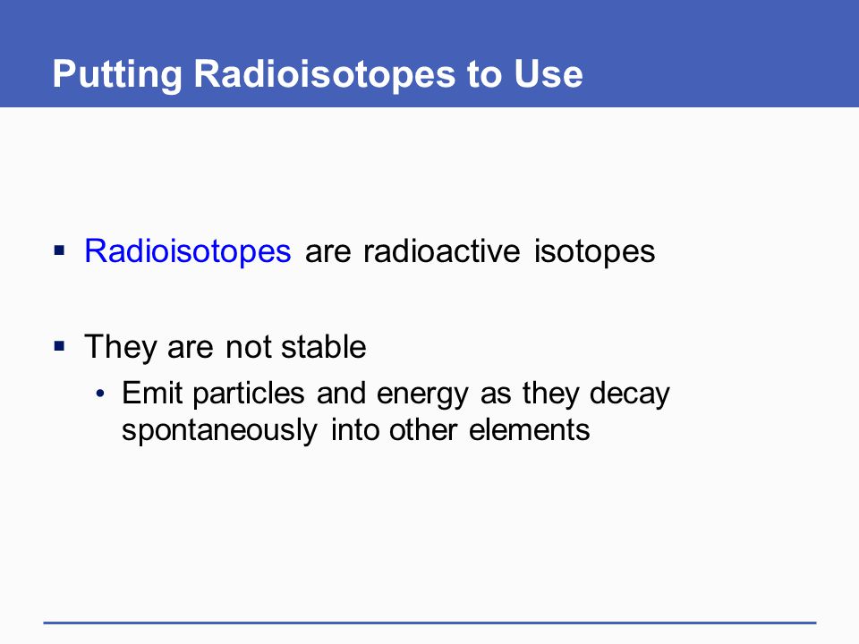 Putting Radioisotopes to Use  Radioisotopes are radioactive isotopes  They are not stable Emit particles and energy as they decay spontaneously into other elements