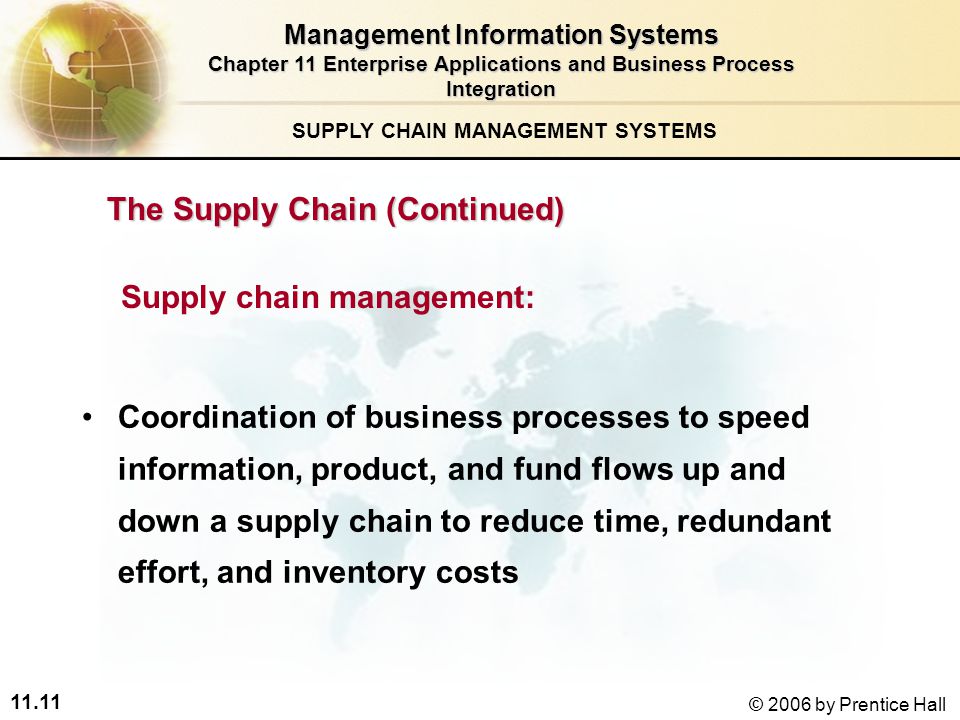 11.11 © 2006 by Prentice Hall SUPPLY CHAIN MANAGEMENT SYSTEMS Coordination of business processes to speed information, product, and fund flows up and down a supply chain to reduce time, redundant effort, and inventory costs Supply chain management: Management Information Systems Chapter 11 Enterprise Applications and Business Process Integration The Supply Chain (Continued)