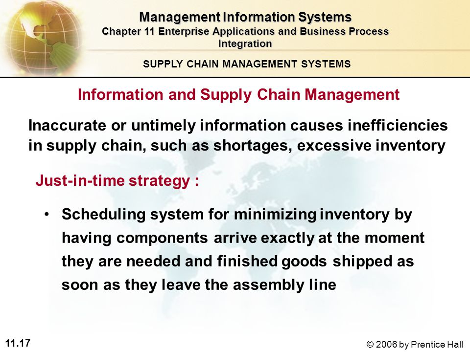 11.17 © 2006 by Prentice Hall SUPPLY CHAIN MANAGEMENT SYSTEMS Scheduling system for minimizing inventory by having components arrive exactly at the moment they are needed and finished goods shipped as soon as they leave the assembly line Just-in-time strategy : Management Information Systems Chapter 11 Enterprise Applications and Business Process Integration Information and Supply Chain Management Inaccurate or untimely information causes inefficiencies in supply chain, such as shortages, excessive inventory