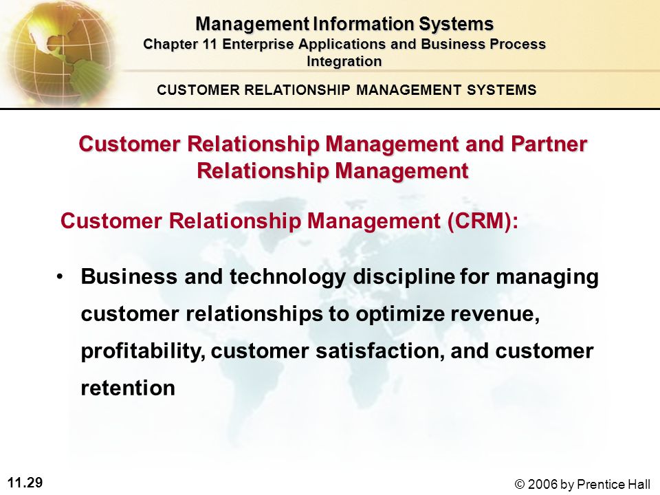 11.29 © 2006 by Prentice Hall Customer Relationship Management and Partner Relationship Management Customer Relationship Management (CRM): Business and technology discipline for managing customer relationships to optimize revenue, profitability, customer satisfaction, and customer retention CUSTOMER RELATIONSHIP MANAGEMENT SYSTEMS Management Information Systems Chapter 11 Enterprise Applications and Business Process Integration