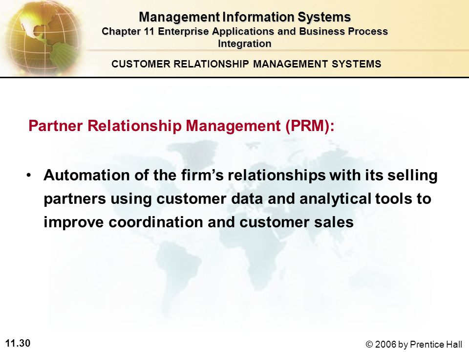 11.30 © 2006 by Prentice Hall Partner Relationship Management (PRM): Automation of the firm’s relationships with its selling partners using customer data and analytical tools to improve coordination and customer sales CUSTOMER RELATIONSHIP MANAGEMENT SYSTEMS Management Information Systems Chapter 11 Enterprise Applications and Business Process Integration