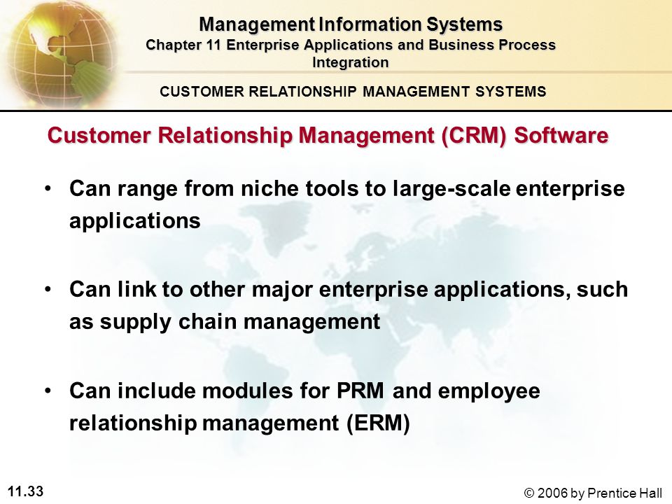 11.33 © 2006 by Prentice Hall Customer Relationship Management (CRM) Software Can range from niche tools to large-scale enterprise applications Can link to other major enterprise applications, such as supply chain management Can include modules for PRM and employee relationship management (ERM) CUSTOMER RELATIONSHIP MANAGEMENT SYSTEMS Management Information Systems Chapter 11 Enterprise Applications and Business Process Integration