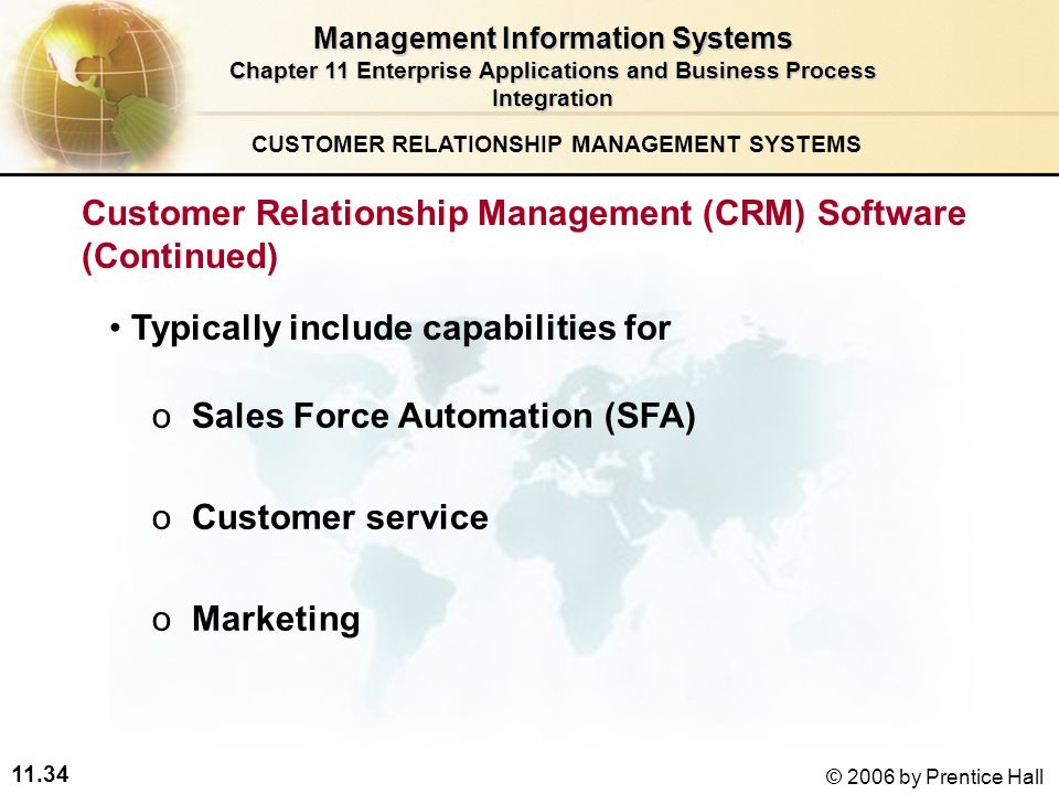11.34 © 2006 by Prentice Hall o oSales Force Automation (SFA) o oCustomer service o oMarketing CUSTOMER RELATIONSHIP MANAGEMENT SYSTEMS Management Information Systems Chapter 11 Enterprise Applications and Business Process Integration Typically include capabilities for Customer Relationship Management (CRM) Software (Continued)
