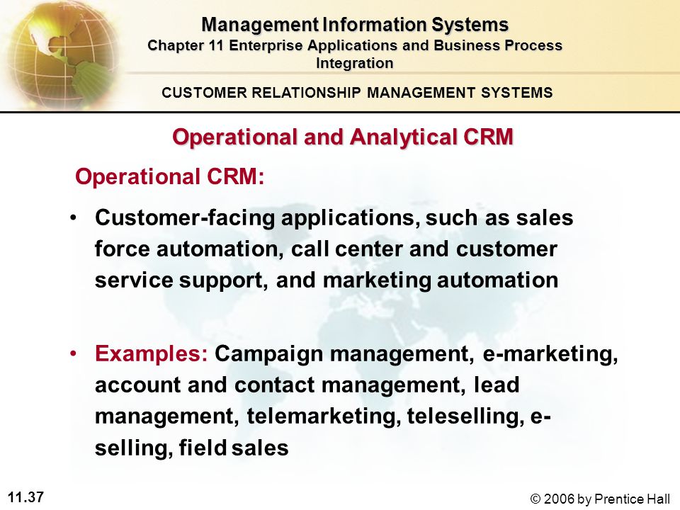 11.37 © 2006 by Prentice Hall Operational and Analytical CRM Operational CRM: Customer-facing applications, such as sales force automation, call center and customer service support, and marketing automation Examples: Campaign management, e-marketing, account and contact management, lead management, telemarketing, teleselling, e- selling, field sales CUSTOMER RELATIONSHIP MANAGEMENT SYSTEMS Management Information Systems Chapter 11 Enterprise Applications and Business Process Integration