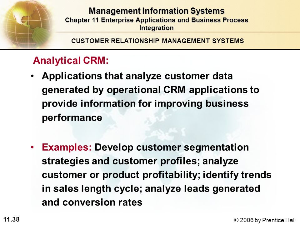 11.38 © 2006 by Prentice Hall CUSTOMER RELATIONSHIP MANAGEMENT SYSTEMS Management Information Systems Chapter 11 Enterprise Applications and Business Process Integration Analytical CRM: Applications that analyze customer data generated by operational CRM applications to provide information for improving business performance Examples: Develop customer segmentation strategies and customer profiles; analyze customer or product profitability; identify trends in sales length cycle; analyze leads generated and conversion rates