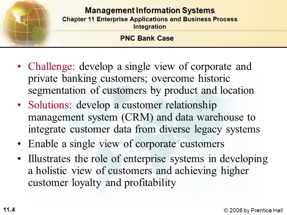 11.4 © 2006 by Prentice Hall Challenge: develop a single view of corporate and private banking customers; overcome historic segmentation of customers by product and location Solutions: develop a customer relationship management system (CRM) and data warehouse to integrate customer data from diverse legacy systems Enable a single view of corporate customers Illustrates the role of enterprise systems in developing a holistic view of customers and achieving higher customer loyalty and profitability Management Information Systems Chapter 11 Enterprise Applications and Business Process Integration PNC Bank Case