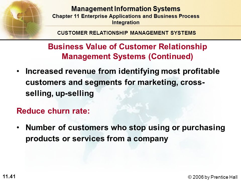 11.41 © 2006 by Prentice Hall Reduce churn rate: Increased revenue from identifying most profitable customers and segments for marketing, cross- selling, up-selling CUSTOMER RELATIONSHIP MANAGEMENT SYSTEMS Management Information Systems Chapter 11 Enterprise Applications and Business Process Integration Number of customers who stop using or purchasing products or services from a company Business Value of Customer Relationship Management Systems (Continued)