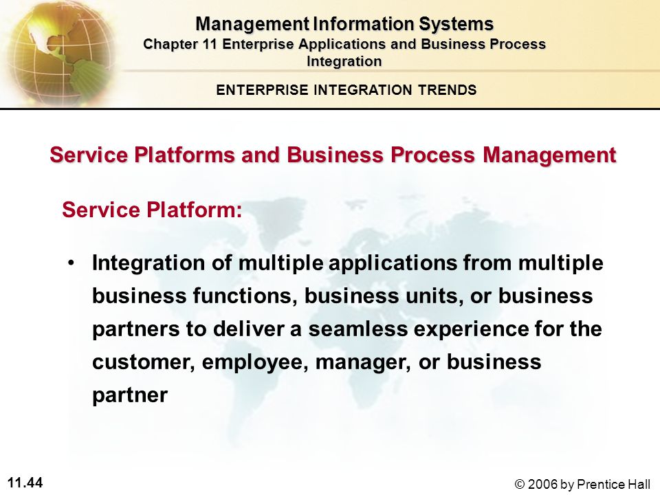 11.44 © 2006 by Prentice Hall Service Platforms and Business Process Management Service Platform: Integration of multiple applications from multiple business functions, business units, or business partners to deliver a seamless experience for the customer, employee, manager, or business partner ENTERPRISE INTEGRATION TRENDS Management Information Systems Chapter 11 Enterprise Applications and Business Process Integration
