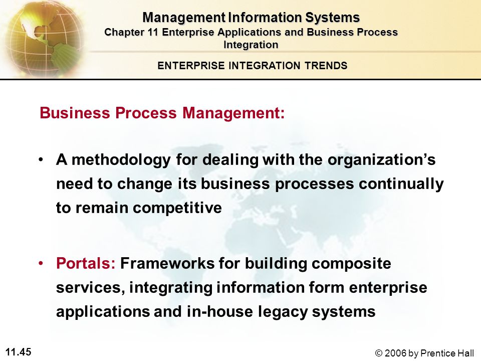 11.45 © 2006 by Prentice Hall Business Process Management: A methodology for dealing with the organization’s need to change its business processes continually to remain competitive Portals: Frameworks for building composite services, integrating information form enterprise applications and in-house legacy systems ENTERPRISE INTEGRATION TRENDS Management Information Systems Chapter 11 Enterprise Applications and Business Process Integration