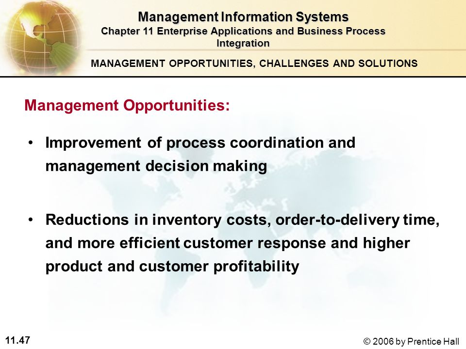 11.47 © 2006 by Prentice Hall Improvement of process coordination and management decision making Reductions in inventory costs, order-to-delivery time, and more efficient customer response and higher product and customer profitability MANAGEMENT OPPORTUNITIES, CHALLENGES AND SOLUTIONS Management Information Systems Chapter 11 Enterprise Applications and Business Process Integration Management Opportunities: