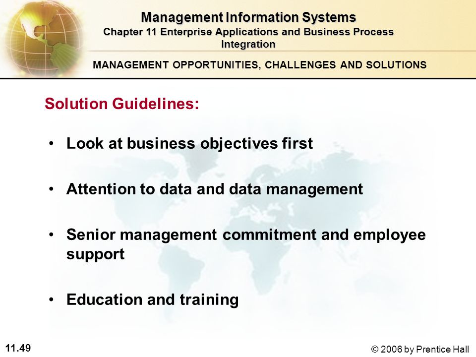 11.49 © 2006 by Prentice Hall Look at business objectives first Attention to data and data management Senior management commitment and employee support Education and training Management Information Systems Chapter 11 Enterprise Applications and Business Process Integration Solution Guidelines: MANAGEMENT OPPORTUNITIES, CHALLENGES AND SOLUTIONS