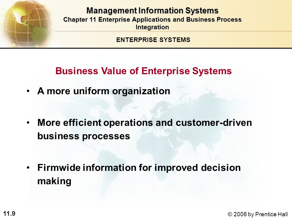 11.9 © 2006 by Prentice Hall A more uniform organization More efficient operations and customer-driven business processes Firmwide information for improved decision making Business Value of Enterprise Systems ENTERPRISE SYSTEMS Management Information Systems Chapter 11 Enterprise Applications and Business Process Integration