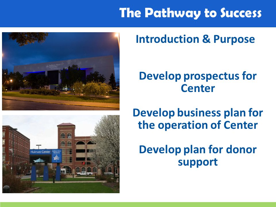 The Pathway to Success Introduction & Purpose Develop prospectus for Center Develop business plan for the operation of Center Develop plan for donor support