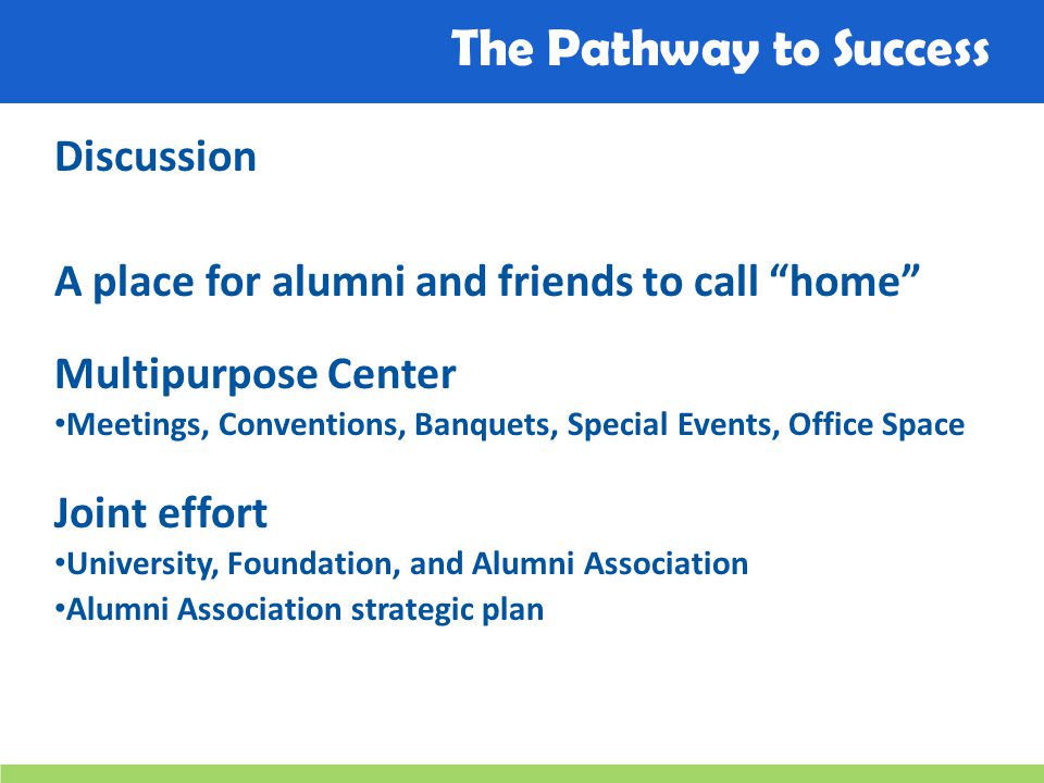 The Pathway to Success Discussion A place for alumni and friends to call home Multipurpose Center Meetings, Conventions, Banquets, Special Events, Office Space Joint effort University, Foundation, and Alumni Association Alumni Association strategic plan