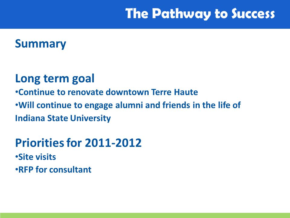 The Pathway to Success Summary Long term goal Continue to renovate downtown Terre Haute Will continue to engage alumni and friends in the life of Indiana State University Priorities for Site visits RFP for consultant