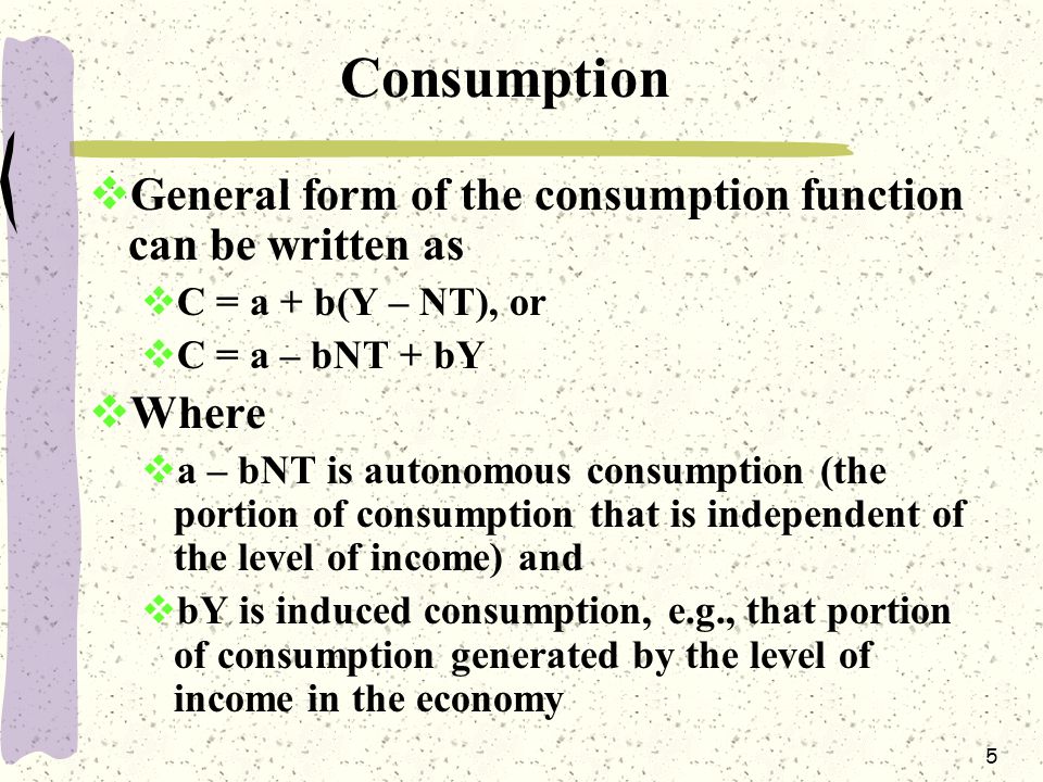 5 Consumption  General form of the consumption function can be written as  C = a + b(Y – NT), or  C = a – bNT + bY  Where  a – bNT is autonomous consumption (the portion of consumption that is independent of the level of income) and  bY is induced consumption, e.g., that portion of consumption generated by the level of income in the economy