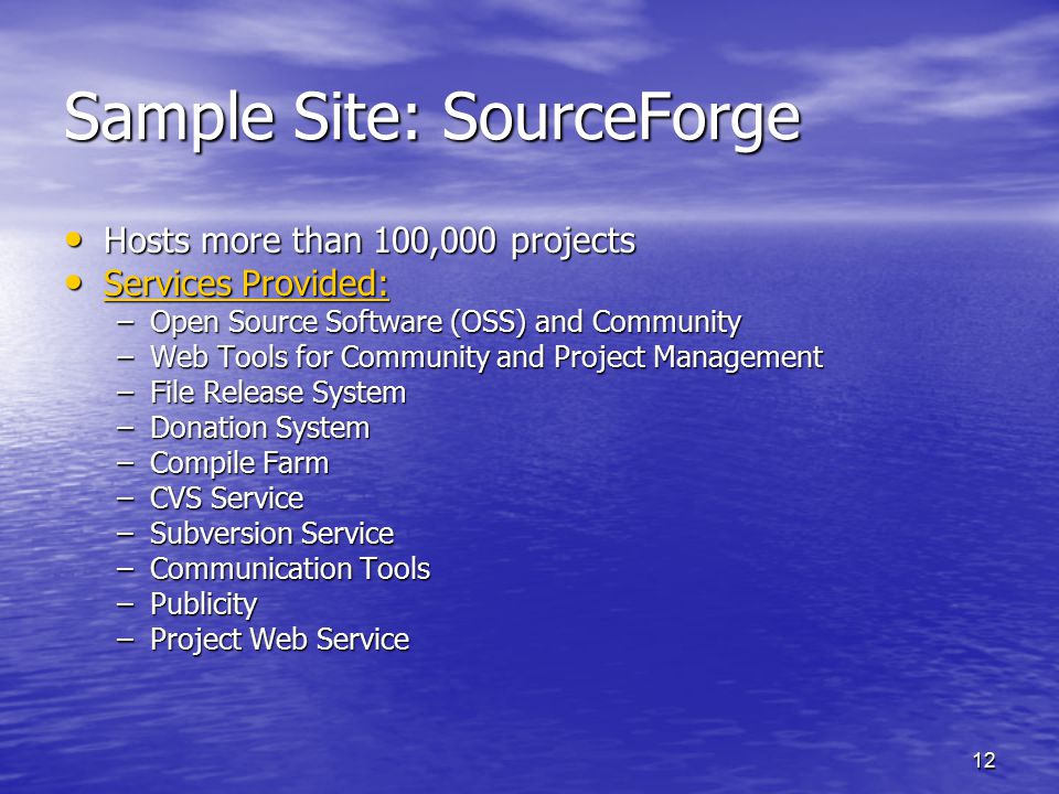 12 Sample Site: SourceForge Hosts more than 100,000 projects Hosts more than 100,000 projects Services Provided: Services Provided: Services Provided: Services Provided: –Open Source Software (OSS) and Community –Web Tools for Community and Project Management –File Release System –Donation System –Compile Farm –CVS Service –Subversion Service –Communication Tools –Publicity –Project Web Service