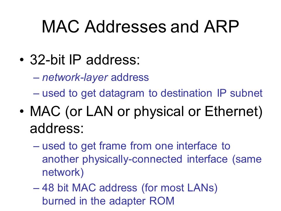 MAC Addresses and ARP 32-bit IP address: –network-layer address –used to get datagram to destination IP subnet MAC (or LAN or physical or Ethernet) address: –used to get frame from one interface to another physically-connected interface (same network) –48 bit MAC address (for most LANs) burned in the adapter ROM