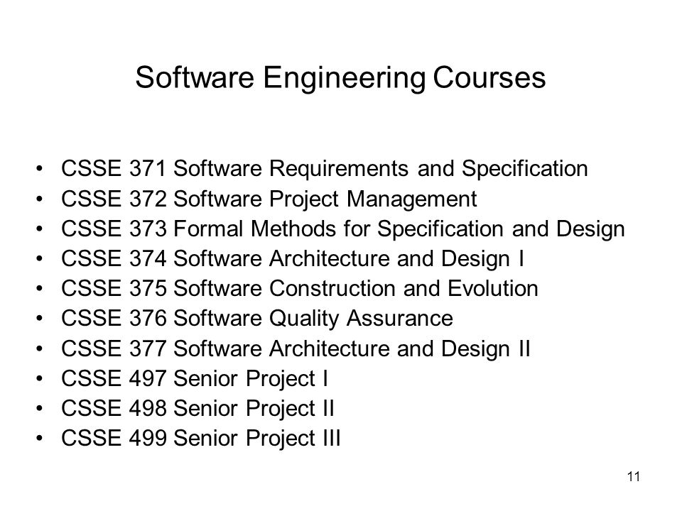 11 Software Engineering Courses CSSE 371 Software Requirements and Specification CSSE 372 Software Project Management CSSE 373 Formal Methods for Specification and Design CSSE 374 Software Architecture and Design I CSSE 375 Software Construction and Evolution CSSE 376 Software Quality Assurance CSSE 377 Software Architecture and Design II CSSE 497 Senior Project I CSSE 498 Senior Project II CSSE 499 Senior Project III