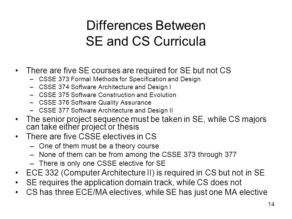 14 Differences Between SE and CS Curricula There are five SE courses are required for SE but not CS –CSSE 373 Formal Methods for Specification and Design –CSSE 374 Software Architecture and Design I –CSSE 375 Software Construction and Evolution –CSSE 376 Software Quality Assurance –CSSE 377 Software Architecture and Design II The senior project sequence must be taken in SE, while CS majors can take either project or thesis There are five CSSE electives in CS –One of them must be a theory course –None of them can be from among the CSSE 373 through 377 –There is only one CSSE elective for SE ECE 332 (Computer Architecture II) is required in CS but not in SE SE requires the application domain track, while CS does not CS has three ECE/MA electives, while SE has just one MA elective
